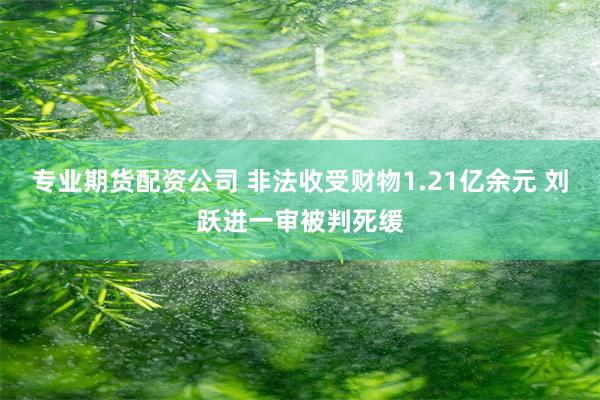 专业期货配资公司 非法收受财物1.21亿余元 刘跃进一审被判死缓