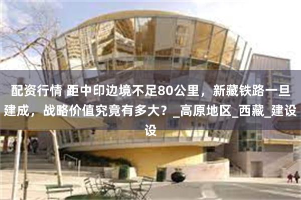 配资行情 距中印边境不足80公里，新藏铁路一旦建成，战略价值究竟有多大？_高原地区_西藏_建设