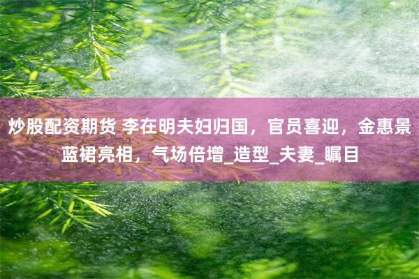 炒股配资期货 李在明夫妇归国，官员喜迎，金惠景蓝裙亮相，气场倍增_造型_夫妻_瞩目