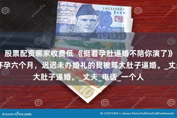 股票配资哪家收费低 《挺着孕肚逼婚不陪你演了》乔湛乔语宁月 怀孕六个月，迟迟未办婚礼的我被骂大肚子逼婚。_丈夫_电话_一个人