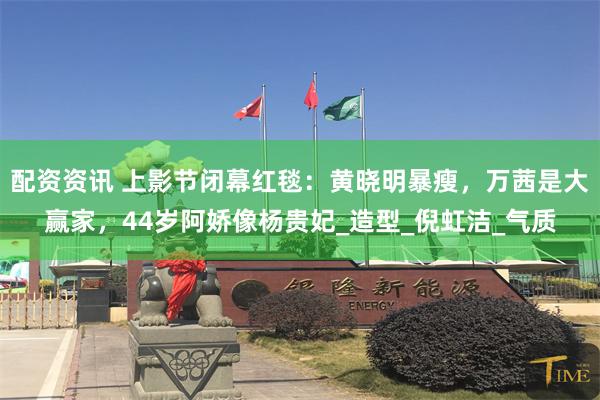 配资资讯 上影节闭幕红毯：黄晓明暴瘦，万茜是大赢家，44岁阿娇像杨贵妃_造型_倪虹洁_气质