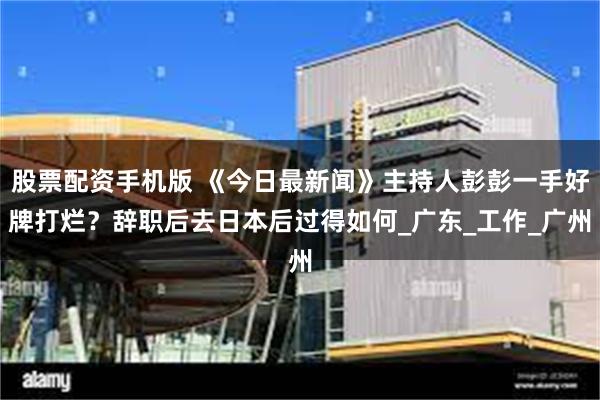 股票配资手机版 《今日最新闻》主持人彭彭一手好牌打烂？辞职后去日本后过得如何_广东_工作_广州