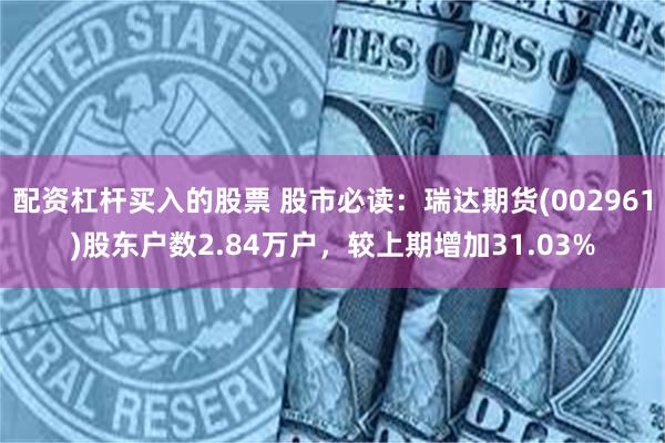 配资杠杆买入的股票 股市必读：瑞达期货(002961)股东户数2.84万户，较上期增加31.03%