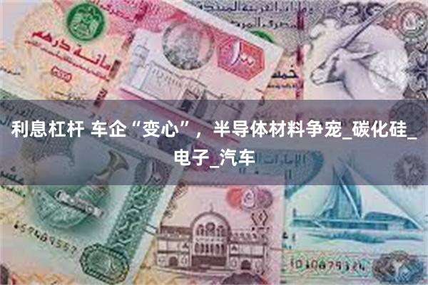 利息杠杆 车企“变心”，半导体材料争宠_碳化硅_电子_汽车