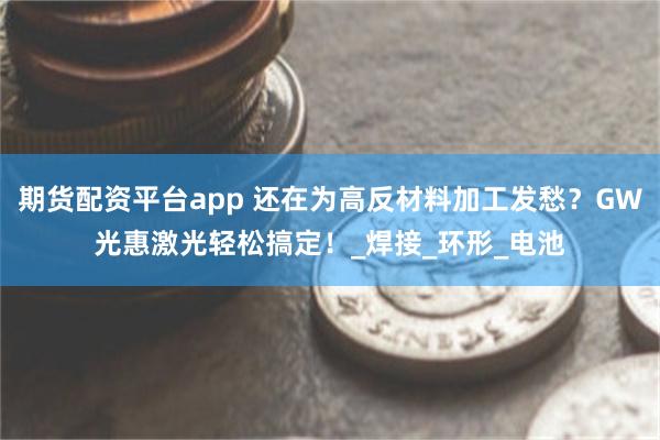 期货配资平台app 还在为高反材料加工发愁？GW光惠激光轻松搞定！_焊接_环形_电池