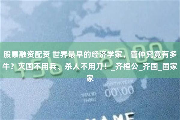 股票融资配资 世界最早的经济学家，管仲究竟有多牛？灭国不用兵、杀人不用刀！_齐桓公_齐国_国家