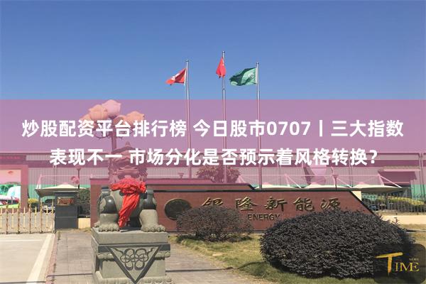 炒股配资平台排行榜 今日股市0707丨三大指数表现不一 市场分化是否预示着风格转换？