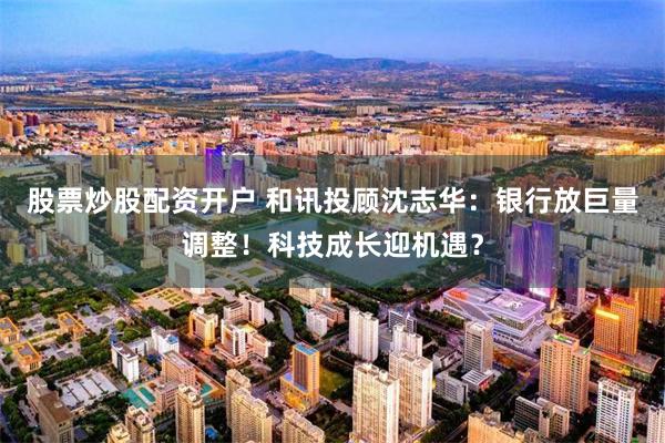 股票炒股配资开户 和讯投顾沈志华：银行放巨量调整！科技成长迎机遇？