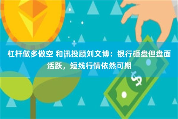 杠杆做多做空 和讯投顾刘文博：银行砸盘但盘面活跃，短线行情依然可期