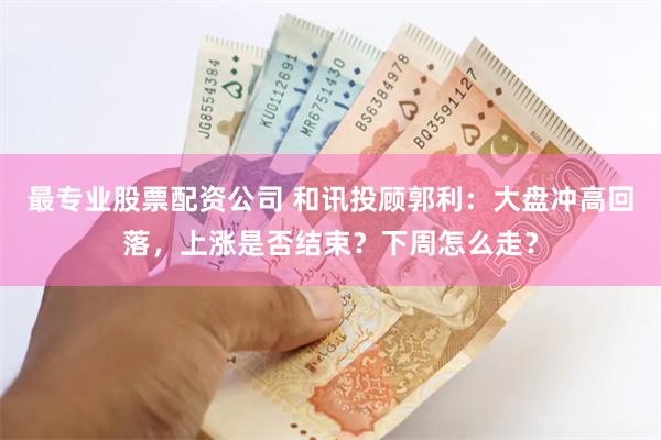 最专业股票配资公司 和讯投顾郭利：大盘冲高回落，上涨是否结束？下周怎么走？