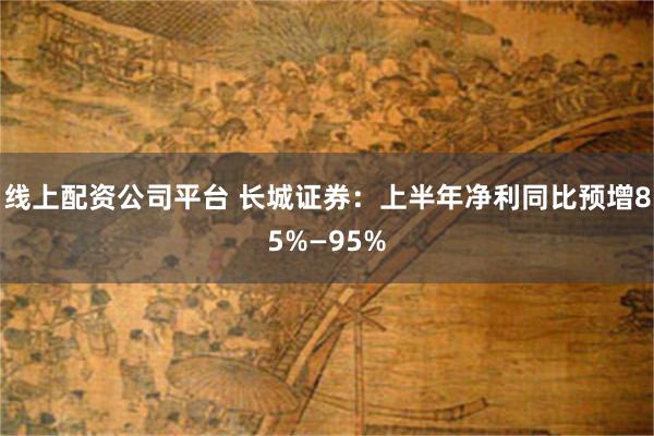 线上配资公司平台 长城证券：上半年净利同比预增85%—95%