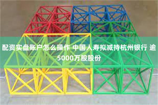 配资实盘账户怎么操作 中国人寿拟减持杭州银行 逾5000万股股份
