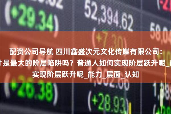 配资公司导航 四川鑫盛次元文化传媒有限公司：信息不平等，才是最大的阶层陷阱吗？普通人如何实现阶层跃升呢_能力_层面_认知