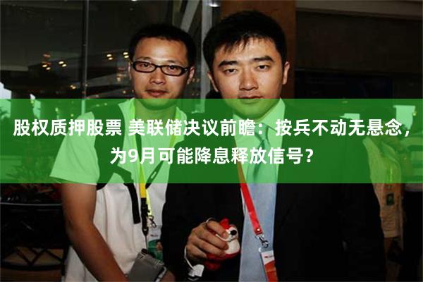 股权质押股票 美联储决议前瞻：按兵不动无悬念，为9月可能降息释放信号？