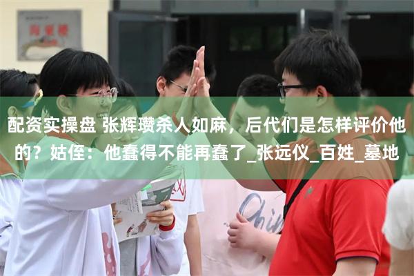 配资实操盘 张辉瓒杀人如麻，后代们是怎样评价他的？姑侄：他蠢得不能再蠢了_张远仪_百姓_墓地