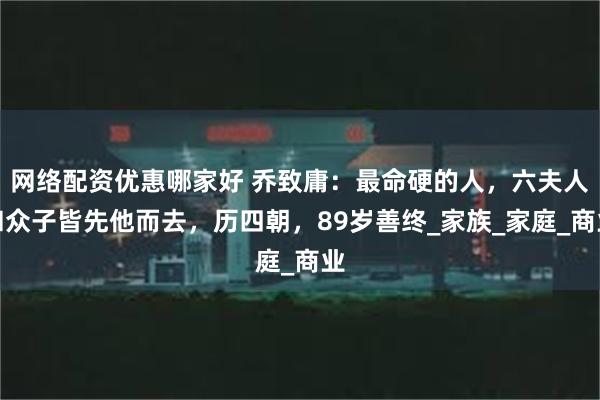 网络配资优惠哪家好 乔致庸：最命硬的人，六夫人和众子皆先他而去，历四朝，89岁善终_家族_家庭_商业