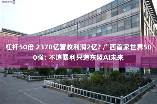 杠杆50倍 2370亿营收利润2亿? 广西首家世界500强: 不追暴利只造东盟AI未来