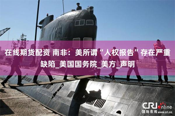 在线期货配资 南非：美所谓“人权报告”存在严重缺陷_美国国务院_美方_声明