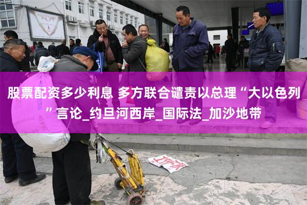 股票配资多少利息 多方联合谴责以总理“大以色列”言论_约旦河西岸_国际法_加沙地带