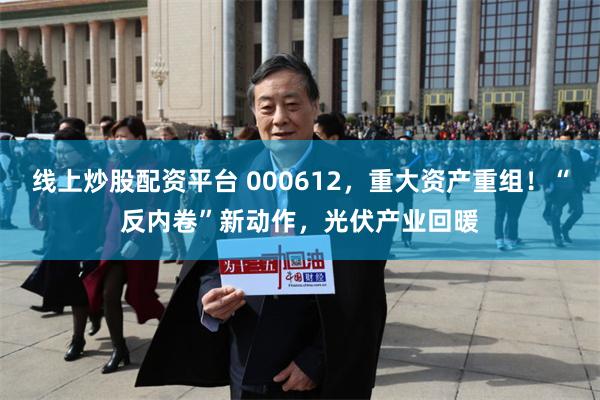线上炒股配资平台 000612，重大资产重组！“反内卷”新动作，光伏产业回暖