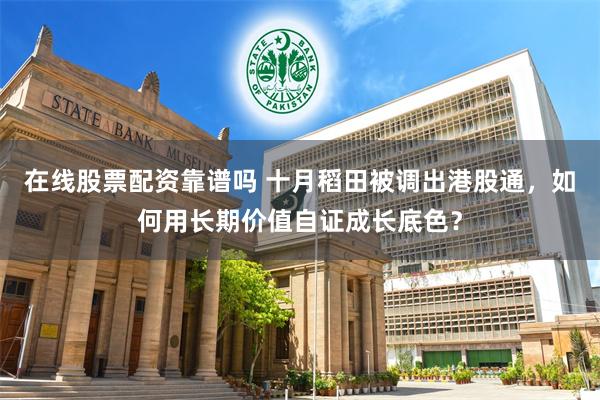 在线股票配资靠谱吗 十月稻田被调出港股通,如何用长期价值自证成长底色?