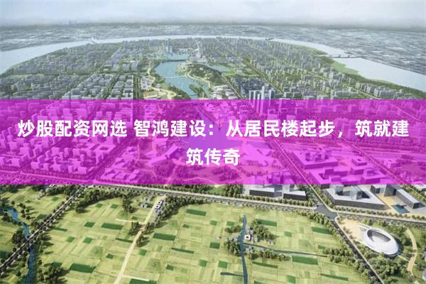 炒股配资网选 智鸿建设：从居民楼起步，筑就建筑传奇