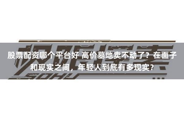 股票配资哪个平台好 高价墓地卖不动了？在面子和现实之间，年轻人到底有多现实？