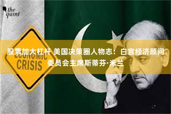 股票加大杠杆 美国决策圈人物志：白宫经济顾问委员会主席斯蒂芬·米兰