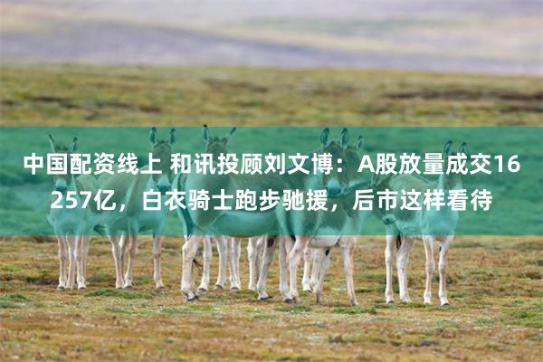 中国配资线上 和讯投顾刘文博:A股放量成交16257亿,白衣骑士跑步驰援,后市这样看待